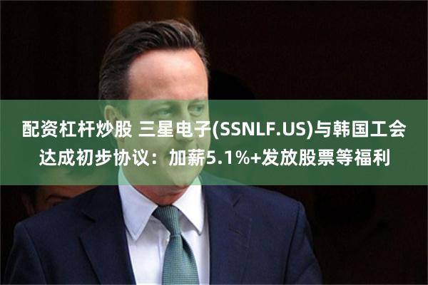 配资杠杆炒股 三星电子(SSNLF.US)与韩国工会达成初步协议：加薪5.1%+发放股票等福利