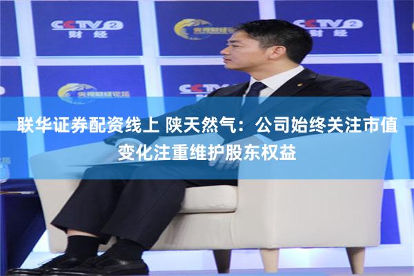 联华证券配资线上 陕天然气：公司始终关注市值变化注重维护股东权益