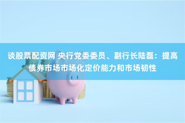 谈股票配资网 央行党委委员、副行长陆磊：提高债券市场市场化定价能力和市场韧性