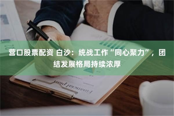 营口股票配资 白沙：统战工作“同心聚力”，团结发展格局持续浓厚