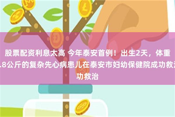 股票配资利息太高 今年泰安首例！出生2天，体重2.8公斤的复杂先心病患儿在泰安市妇幼保健院成功救治