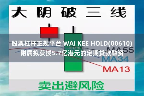 股票杠杆正规平台 WAI KEE HOLD(00610)附属拟获授5.7亿港元的定期贷款融资