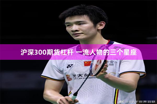 沪深300期货杠杆 一流人物的三个星座