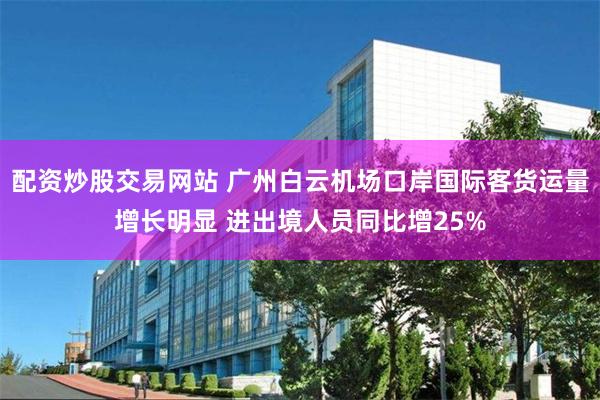 配资炒股交易网站 广州白云机场口岸国际客货运量增长明显 进出境人员同比增25%