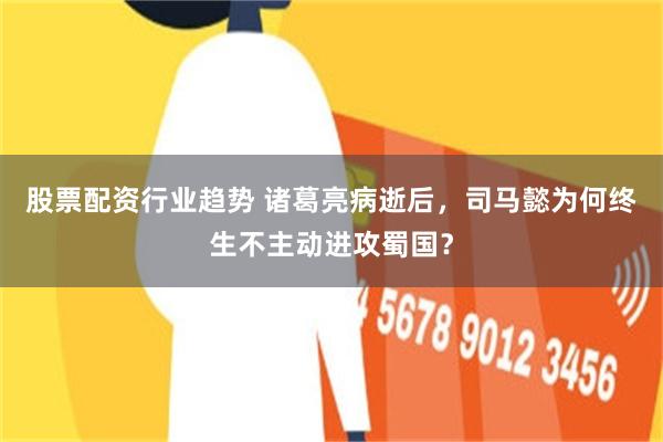 股票配资行业趋势 诸葛亮病逝后，司马懿为何终生不主动进攻蜀国？