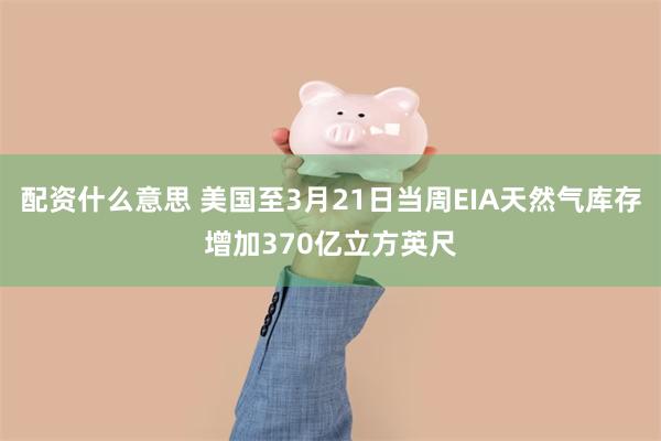 配资什么意思 美国至3月21日当周EIA天然气库存增加370亿立方英尺