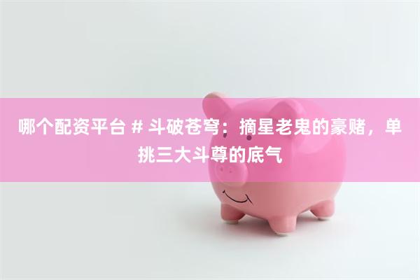 哪个配资平台 # 斗破苍穹：摘星老鬼的豪赌，单挑三大斗尊的底气