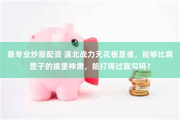 最专业炒股配资 漠北战力天花板是谁，能够比肩罡子的拔里神肃，能打得过赢勾吗？
