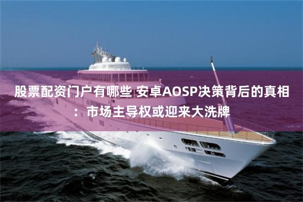 股票配资门户有哪些 安卓AOSP决策背后的真相：市场主导权或迎来大洗牌