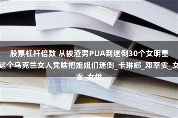 股票杠杆倍数 从被渣男PUA到迷倒30个女明星：这个乌克兰女人凭啥把姐姐们迷倒_卡琳娜_邓萃雯_女性