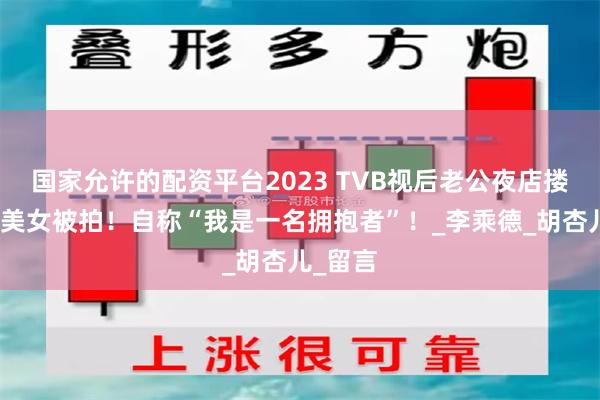 国家允许的配资平台2023 TVB视后老公夜店搂抱性感美女被拍！自称“我是一名拥抱者”！_李乘德_胡杏儿_留言