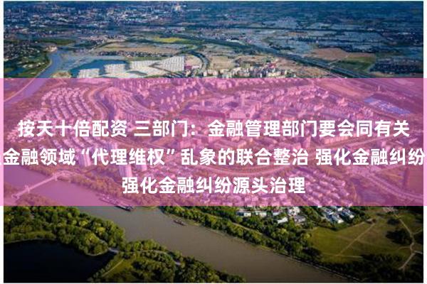 按天十倍配资 三部门：金融管理部门要会同有关部门加强金融领域“代理维权”乱象的联合整治 强化金融纠纷源头治理