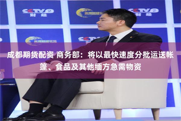 成都期货配资 商务部：将以最快速度分批运送帐篷、食品及其他缅方急需物资