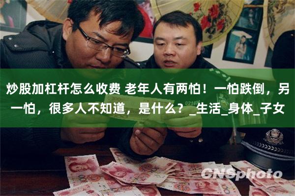 炒股加杠杆怎么收费 老年人有两怕！一怕跌倒，另一怕，很多人不知道，是什么？_生活_身体_子女
