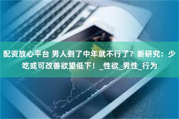 配资放心平台 男人到了中年就不行了？新研究：少吃或可改善欲望低下！_性欲_男性_行为