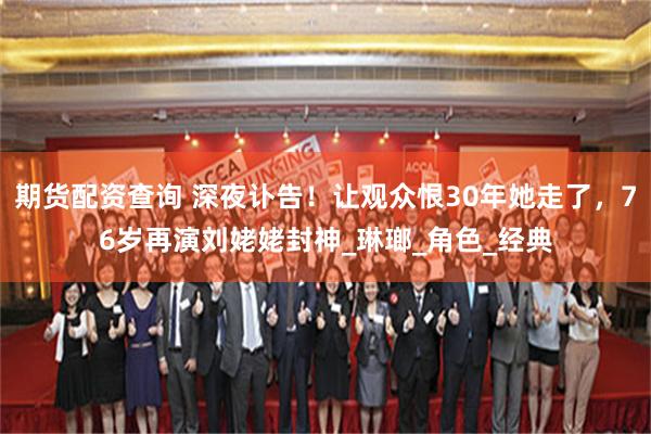 期货配资查询 深夜讣告！让观众恨30年她走了，76岁再演刘姥姥封神_琳瑯_角色_经典