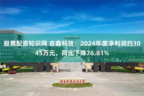 股票配资知识网 吉鑫科技：2024年度净利润约3045万元，同比下降76.81%