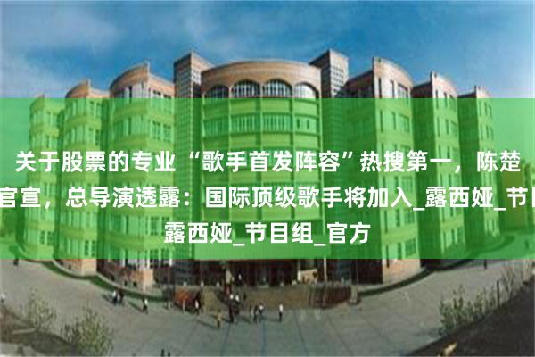 关于股票的专业 “歌手首发阵容”热搜第一，陈楚生白举纲官宣，总导演透露：国际顶级歌手将加入_露西娅_节目组_官方