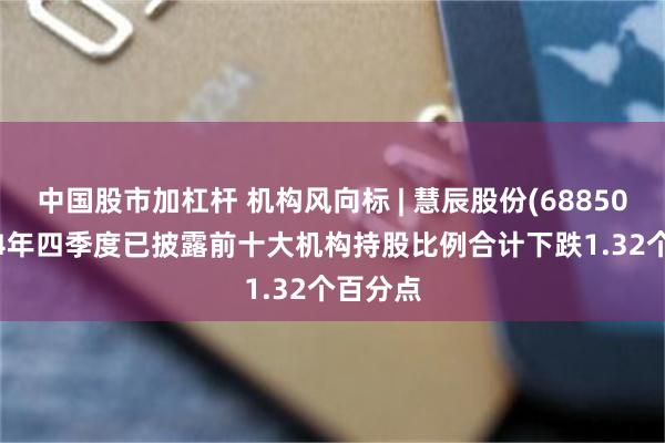中国股市加杠杆 机构风向标 | 慧辰股份(688500)2024年四季度已披露前十大机构持股比例合计下跌1.32个百分点