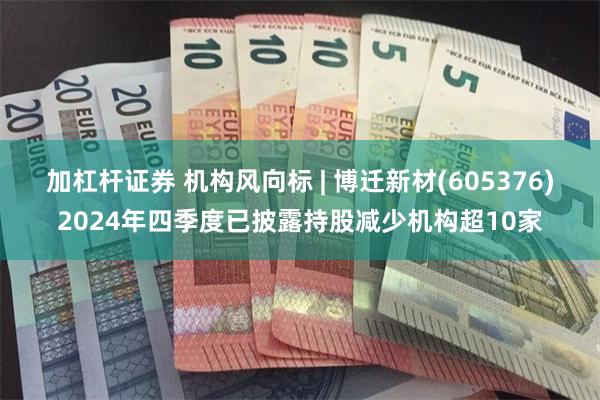 加杠杆证券 机构风向标 | 博迁新材(605376)2024年四季度已披露持股减少机构超10家