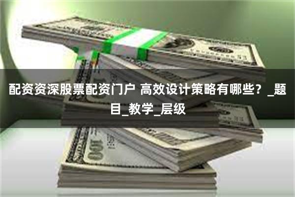 配资资深股票配资门户 高效设计策略有哪些？_题目_教学_层级