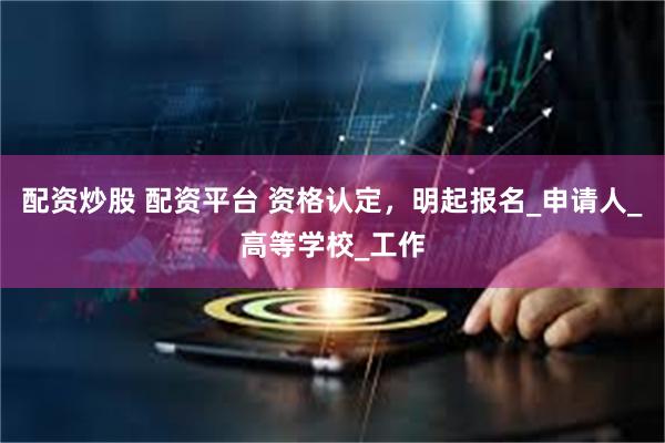 配资炒股 配资平台 资格认定，明起报名_申请人_高等学校_工作