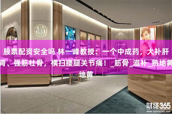 股票配资安全吗 林一峰教授：一个中成药，大补肝肾、强筋壮骨，横扫腰腿关节痛！_筋骨_滋补_熟地黄