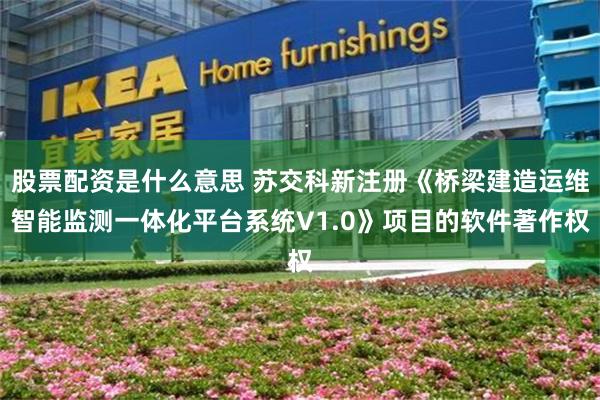 股票配资是什么意思 苏交科新注册《桥梁建造运维智能监测一体化平台系统V1.0》项目的软件著作权