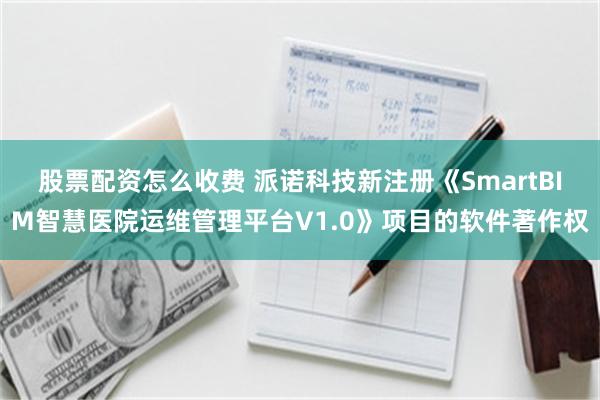 股票配资怎么收费 派诺科技新注册《SmartBIM智慧医院运维管理平台V1.0》项目的软件著作权