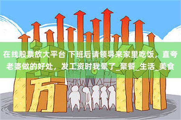 在线股票放大平台 下班后请领导来家里吃饭，直夸老婆做的好处，发工资时我晕了_聚餐_生活_美食