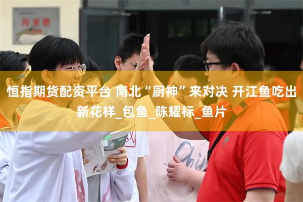 恒指期货配资平台 南北“厨神”来对决 开江鱼吃出新花样_包鱼_陈耀标_鱼片