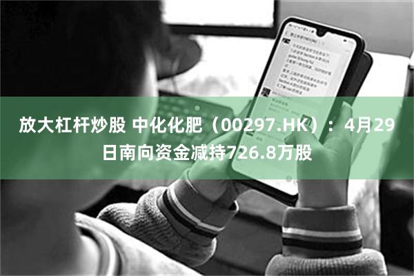 放大杠杆炒股 中化化肥（00297.HK）：4月29日南向资金减持726.8万股