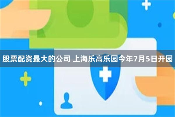 股票配资最大的公司 上海乐高乐园今年7月5日开园