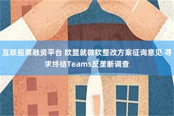 互联股票融资平台 欧盟就微软整改方案征询意见 寻求终结Teams反垄断调查