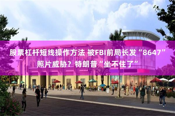 股票杠杆短线操作方法 被FBI前局长发“8647”照片威胁？特朗普“坐不住了”