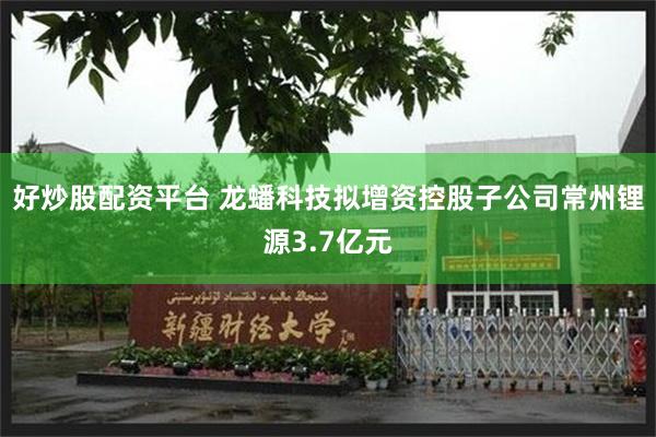 好炒股配资平台 龙蟠科技拟增资控股子公司常州锂源3.7亿元