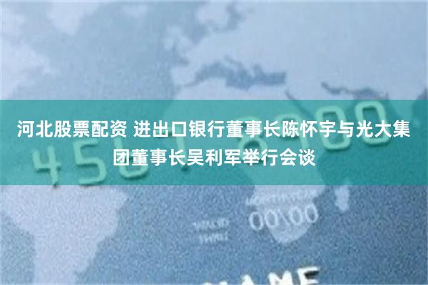 河北股票配资 进出口银行董事长陈怀宇与光大集团董事长吴利军举行会谈