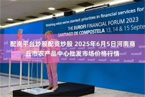 配资平台炒股配资炒股 2025年6月5日河南商丘市农产品中心批发市场价格行情