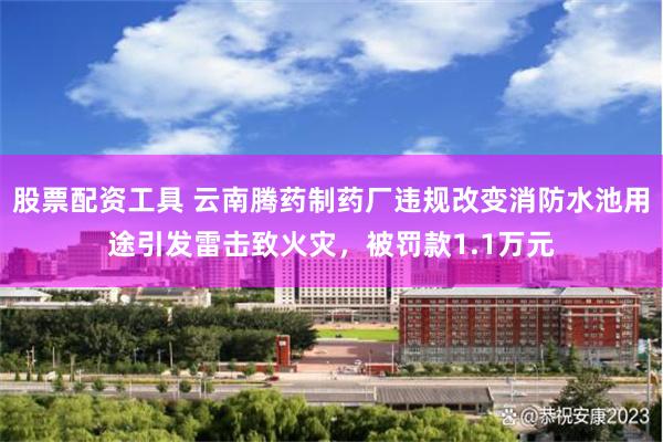 股票配资工具 云南腾药制药厂违规改变消防水池用途引发雷击致火灾，被罚款1.1万元