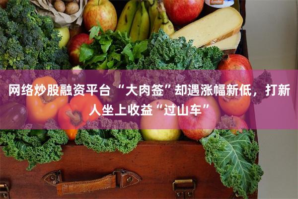 网络炒股融资平台 “大肉签”却遇涨幅新低，打新人坐上收益“过山车”