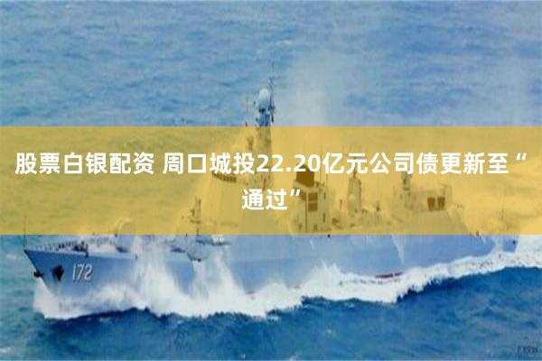 股票白银配资 周口城投22.20亿元公司债更新至“通过”