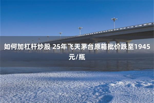 如何加杠杆炒股 25年飞天茅台原箱批价跌至1945元/瓶
