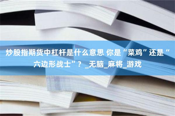 炒股指期货中杠杆是什么意思 你是“菜鸡”还是“六边形战士”？_无脑_麻将_游戏