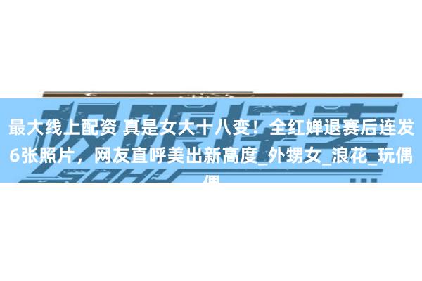 最大线上配资 真是女大十八变！全红婵退赛后连发6张照片，网友直呼美出新高度_外甥女_浪花_玩偶