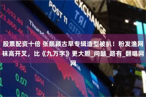 股票配资十倍 张靓颖古早专辑造型被扒！粉发渔网袜高开叉，比《九万字》更大胆_问题_路有_翻唱网