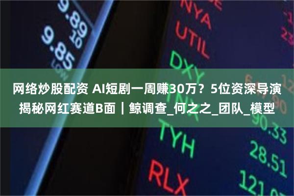 网络炒股配资 AI短剧一周赚30万？5位资深导演揭秘网红赛道B面｜鲸调查_何之之_团队_模型