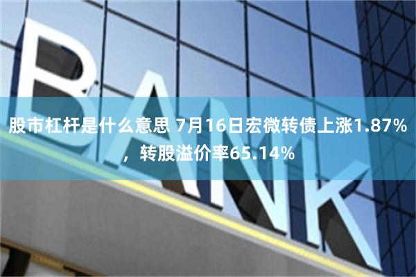 股市杠杆是什么意思 7月16日宏微转债上涨1.87%，转股溢价率65.14%