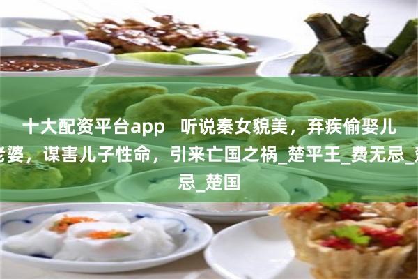 十大配资平台app   听说秦女貌美，弃疾偷娶儿子老婆，谋害儿子性命，引来亡国之祸_楚平王_费无忌_楚国