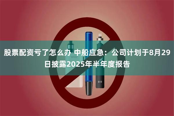 股票配资亏了怎么办 中船应急：公司计划于8月29日披露2025年半年度报告