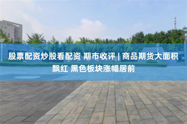 股票配资炒股看配资 期市收评 | 商品期货大面积飘红 黑色板块涨幅居前